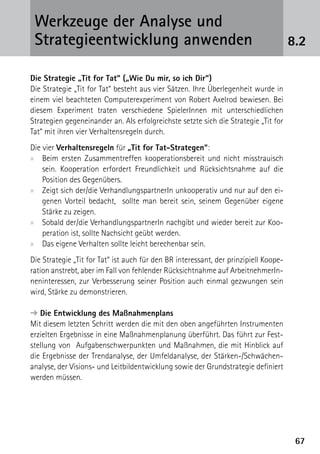 Werkzeuge der Analyse und
 ­Strategieentwicklung anwenden                                                       8.2

Die Strategie „Tit for Tat“ („Wie Du mir, so ich Dir“)
Die Strategie „Tit for Tat“ besteht aus vier Sätzen. Ihre Überlegenheit wurde in
einem viel beachteten Computerexperiment von Robert Axelrod bewiesen. Bei
diesem Experiment traten verschiedene SpielerInnen mit unterschiedlichen
Strategien gegeneinander an. Als erfolgreichste setzte sich die Strategie „Tit for
Tat“ mit ihren vier Verhaltensregeln durch.
Die vier Verhaltensregeln für „Tit for Tat-Strategen“:
xx Beim ersten Zusammentreffen kooperationsbereit und nicht misstrauisch
    sein. Kooperation erfordert Freundlichkeit und Rücksichtsnahme auf die
    Position des Gegenübers.
xx Zeigt sich der/die VerhandlungspartnerIn unkooperativ und nur auf den ei-
    genen Vorteil bedacht, sollte man bereit sein, seinem Gegenüber eigene
    Stärke zu zeigen.
xx Sobald der/die VerhandlungspartnerIn nachgibt und wieder bereit zur Koo-
    peration ist, sollte Nachsicht geübt werden.
xx Das eigene Verhalten sollte leicht berechenbar sein.
Die Strategie „Tit for Tat“ ist auch für den BR interessant, der prinzipiell Koope-
ration anstrebt, aber im Fall von fehlender Rücksichtnahme auf ArbeitnehmerIn-
neninteressen, zur Verbesserung seiner Position auch einmal gezwungen sein
wird, Stärke zu demonstrieren.

➔ Die Entwicklung des Maßnahmenplans
Mit diesem letzten Schritt werden die mit den oben angeführten Instrumenten
erzielten Ergebnisse in eine Maßnahmenplanung überführt. Das führt zur Fest-
stellung von Aufgabenschwerpunkten und Maßnahmen, die mit Hinblick auf
die Ergebnisse der Trendanalyse, der Umfeldanalyse, der Stärken-/Schwächen­
analyse, der Visions- und Leitbildentwicklung sowie der Grundstrategie definiert
werden müssen.




                                                                                       67
 