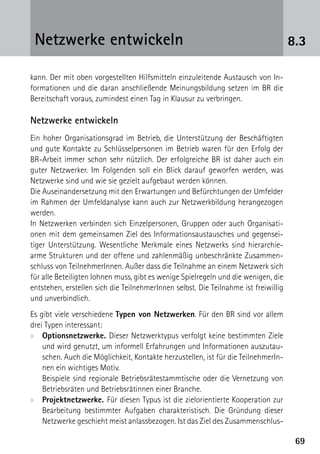 Netzwerke entwickeln                                                                8.3

kann. Der mit oben vorgestellten Hilfsmitteln einzuleitende Austausch von In-
formationen und die daran anschließende Meinungsbildung setzen im BR die
Bereitschaft voraus, zumindest einen Tag in Klausur zu verbringen.

Netzwerke entwickeln
Ein hoher Organisationsgrad im Betrieb, die Unterstützung der Beschäftigten
und gute Kontakte zu Schlüsselpersonen im Betrieb waren für den Erfolg der
BR-Arbeit immer schon sehr nützlich. Der erfolgreiche BR ist daher auch ein
guter Netzwerker. Im Folgenden soll ein Blick darauf geworfen werden, was
Netzwerke sind und wie sie gezielt aufgebaut werden können.
Die Auseinandersetzung mit den Erwartungen und Befürchtungen der Umfelder
im Rahmen der Umfeldanalyse kann auch zur Netzwerkbildung herangezogen
werden.
In Netzwerken verbinden sich Einzelpersonen, Gruppen oder auch Organisati-
onen mit dem gemeinsamen Ziel des Informationsaustausches und gegensei-
tiger Unterstützung. Wesentliche Merkmale eines Netzwerks sind hierarchie-
arme Strukturen und der offene und zahlenmäßig unbeschränkte Zusammen-
schluss von TeilnehmerInnen. Außer dass die Teilnahme an einem Netzwerk sich
für alle Beteiligten lohnen muss, gibt es wenige Spielregeln und die wenigen, die
entstehen, erstellen sich die TeilnehmerInnen selbst. Die Teilnahme ist freiwillig
und unverbindlich.
Es gibt viele verschiedene Typen von Netzwerken. Für den BR sind vor allem
drei Typen interessant:
xx Optionsnetzwerke. Dieser Netzwerktypus verfolgt keine bestimmten Ziele
    und wird genutzt, um informell Erfahrungen und Informationen auszutau-
    schen. Auch die Möglichkeit, Kontakte herzustellen, ist für die TeilnehmerIn-
    nen ein wichtiges Motiv.
    Beispiele sind regionale Betriebsrätestammtische oder die Vernetzung von
    Betriebsräten und Betriebsrätinnen einer Branche.
xx Projektnetzwerke. Für diesen Typus ist die zielorientierte Kooperation zur
    Bearbeitung bestimmter Aufgaben charakteristisch. Die Gründung dieser
    Netzwerke geschieht meist anlassbezogen. Ist das Ziel des Zusammenschlus-

                                                                                      69
 