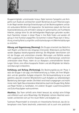 Bruce Tuckman (geb. 1938)




Gruppenmitglieder untereinander heraus. Dabei kommen Sympathie und Anti-
pathie zum Ausdruck und bewirken sowohl Bündnisse als auch Polarisierungen.
In der Regel werden derartige Entwicklungen auf der Beziehungsebene und da-
mit verbundene Gefühle nicht besprochen. Sie bestimmen jedoch die Form der
Auseinandersetzung und verhindern solange ein gemeinsames und fruchtbares
Arbeiten, solange keine für alle befriedigenden Regelungen gefunden wurden.
Auch Teamleiter müssen in dieser Phase in ihre Rolle finden und werden oft
genug in ihrer Funktion angegriffen. Sie kommen in dieser Phase stark in Versu-
chung, einseitig Partei zu ergreifen und Entscheidungen mit Mehrheitsbildungen
zu erreichen.

Klärung und Organisierung (Norming). Die Gruppe entwickelt das Bedürfnis
nach Regeln und Normen des Umgangs miteinander. Widerstand und Konflikte
werden abgebaut beziehungsweise bereinigt. Die Mitglieder identifizieren sich
mit der Gruppe und unterstützen einander. Meinungen und Gefühle werden
offen ausgetauscht. Es entstehen Kooperation und Arbeitsenergie. LeiterInnen
unterstützen diese Phase, indem sie zur Akzeptanz unterschiedlicher Vorstel-
lungen führen, eine offene Aussprache fördern und alle Mitglieder bei Arbeits-
vereinbarungen einbeziehen.
Entfaltung und Reifung (Performing). Die Beziehungsklärung der Phase 3
setzt die Gruppe in die Lage, eine Rollenverteilung zu finden, die ihren Mitglie-
dern und der gestellten Aufgabe entspricht. Die Vertrauensbildung ist so weit
gediehen, dass den einzelnen MitarbeiterInn auch Aufgaben zur selbstständigen
Bearbeitung übertragen werden. Die Arbeit wird kreativ angegangen und macht
immer mehr Spaß. Das entstandene Arbeitsklima macht die Gruppe fähig, Rollen
und Regel flexibel zu handhaben, mit anderen Gruppen zusammenzuarbeiten
und Zukunftsaufgaben wahrzunehmen.
Abschluss. Das Team schließt seine Arbeit bewusst ab, würdigt seine Erfolge
und reflektiert auch seine Misserfolge. Die Mitglieder nehmen Abschied vonei-
nander und bereiten sich auf ihre neuen Rollen und Aufgaben vor.
Tuckmans Phasenmodell ist einerseits ein theoretisches Konstrukt, das die Le-
bensphasen eines Teams beschreibt, andererseits soll es auch eine praktische

                                                                                    77
 