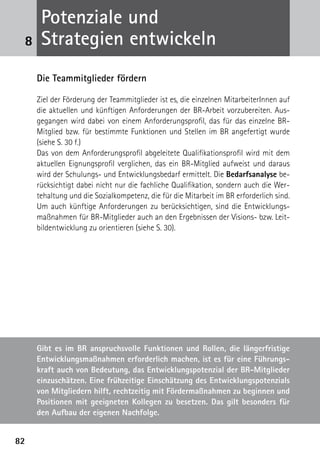 Potenziale und
 8    Strategien entwickeln
     Die Teammitglieder fördern

     Ziel der Förderung der Teammitglieder ist es, die einzelnen MitarbeiterInnen auf
     die aktuellen und künftigen Anforderungen der BR-Arbeit vorzubereiten. Aus­
     gegangen wird dabei von einem Anforderungsprofil, das für das einzelne BR-
     Mitglied bzw. für bestimmte Funktionen und Stellen im BR angefertigt wurde
     (siehe S. 30 f.)
     Das von dem Anforderungsprofil abgeleitete Qualifikationsprofil wird mit dem
     aktuellen Eignungsprofil verglichen, das ein BR-Mitglied aufweist und daraus
     wird der Schulungs- und Entwicklungsbedarf ermittelt. Die Bedarfsanalyse be-
     rücksichtigt dabei nicht nur die fachliche Qualifikation, sondern auch die Wer-
     tehaltung und die Sozialkompetenz, die für die Mitarbeit im BR erforderlich sind.
     Um auch künftige Anforderungen zu berücksichtigen, sind die Entwicklungs-
     maßnahmen für BR-Mitglieder auch an den Ergebnissen der Visions- bzw. Leit-
     bildentwicklung zu orientieren (siehe S. 30).




     Gibt es im BR anspruchsvolle Funktionen und Rollen, die längerfristige
     Entwicklungsmaßnahmen erforderlich machen, ist es für eine Führungs-
     kraft auch von Bedeutung, das Entwicklungspotenzial der BR-Mitglieder
     einzuschätzen. Eine frühzeitige Einschätzung des Entwicklungspotenzials
     von Mitgliedern hilft, rechtzeitig mit Fördermaßnahmen zu beginnen und
     Positionen mit geeigneten Kollegen zu besetzen. Das gilt besonders für
     den Aufbau der eigenen Nachfolge.


82
 