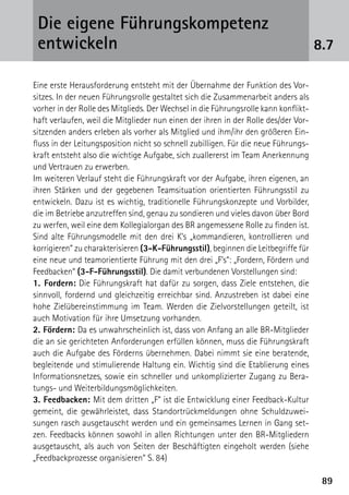 Die eigene Führungskompetenz
 ­entwickeln                                                                         8.7

Eine erste Herausforderung entsteht mit der Übernahme der Funktion des Vor-
sitzes. In der neuen Führungsrolle gestaltet sich die Zusammenarbeit anders als
vorher in der Rolle des Mitglieds. Der Wechsel in die Führungsrolle kann konflikt­
haft verlaufen, weil die Mitglieder nun einen der ihren in der Rolle des/der Vor-
sitzenden anders erleben als vorher als Mitglied und ihm/ihr den größeren Ein-
fluss in der Leitungsposition nicht so schnell zubilligen. Für die neue Führungs-
kraft entsteht also die wichtige Aufgabe, sich zuallererst im Team Anerkennung
und Vertrauen zu erwerben.
Im weiteren Verlauf steht die Führungskraft vor der Aufgabe, ihren eigenen, an
ihren Stärken und der gegebenen Teamsituation orientierten Führungsstil zu
entwickeln. Dazu ist es wichtig, traditionelle Führungskonzepte und Vorbilder,
die im Betriebe anzutreffen sind, genau zu sondieren und vieles davon über Bord
zu werfen, weil eine dem Kollegialorgan des BR angemessene Rolle zu finden ist.
Sind alte Führungsmodelle mit den drei K’s „kommandieren, kontrollieren und
korrigieren“ zu charakterisieren (3-K-Führungsstil), beginnen die Leitbegriffe für
eine neue und teamorientierte Führung mit den drei „F’s“: „Fordern, Fördern und
Feedbacken“ (3-F-Führungsstil). Die damit verbundenen Vorstellungen sind:
1. Fordern: Die Führungskraft hat dafür zu sorgen, dass Ziele entstehen, die
sinnvoll, fordernd und gleichzeitig erreichbar sind. Anzustreben ist dabei eine
hohe Zielübereinstimmung im Team. Werden die Zielvorstellungen geteilt, ist
auch Motivation für ihre Umsetzung vorhanden.
2. Fördern: Da es unwahrscheinlich ist, dass von Anfang an alle BR-Mitglieder
die an sie gerichteten Anforderungen erfüllen können, muss die Führungskraft
auch die Aufgabe des Förderns übernehmen. Dabei nimmt sie eine beratende,
begleitende und stimulierende Haltung ein. Wichtig sind die Etablierung eines
Informationsnetzes, sowie ein schneller und unkomplizierter Zugang zu Bera-
tungs- und Weiterbildungsmöglichkeiten.
3. Feedbacken: Mit dem dritten „F“ ist die Entwicklung einer Feedback-Kultur
gemeint, die gewährleistet, dass Standortrückmeldungen ohne Schuldzuwei-
sungen rasch ausgetauscht werden und ein gemeinsames Lernen in Gang set-
zen. Feedbacks können sowohl in allen Richtungen unter den BR-Mitgliedern
ausgetauscht, als auch von Seiten der Beschäftigten eingeholt werden (siehe
„Feedbackprozesse organisieren“ S. 84)

                                                                                      89
 