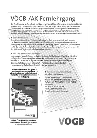 VÖGB-/AK-Fernlehrgang
Der Fernlehrgang ist für alle, die nicht an gewerkschaftlichen Seminaren teilnehmen können,
gedacht. Durch den Fernlehrgang bietet der ÖGB die Möglichkeit, sich gewerkschaftliches
Grundwissen im Selbststudium anzueignen. Teilnehmen können gewerkschaftliche Funk-
tionärInnen der Arbeitnehmervertretung und interessierte Gewerkschaftsmitglieder. Die
Skripten können auch als Schulungsmaterial für Seminare und Vorträge verwendet werden.

● Wie nehme ich teil?
Es sind keine besonderen Vorkenntnisse nötig, einfach anrufen oder E-Mail senden.
Die Abwicklung erfolgt per Post oder E-Mail, Anpassung an individuelles Lerntempo –
ständige Betreuung durch das ÖGB-Referat für Bildung, Freizeit und Kultur. Die Teilnahme
ist für Gewerkschaftsmitglieder kostenlos. Nach Absolvierung einer Skriptenreihe erhält
der Kollege/die Kollegin eine Teilnahmebestätigung.

● Was sind Themen und Grundlagen?
Über 100 von SpezialistInnen gestaltete Skripten, fachlich fundiert, leicht verständlich,
zu folgenden Themenbereichen: • Gewerkschaftskunde • Politik und Zeitgeschehen •
Sozialrecht • Arbeitsrecht • Wirtschaft–Recht–Mitbestimmung • Internationale
Gewerkschaftsbewegung • Wirtschaft • Praktische Gewerkschaftsarbeit •
Humanisierung–Technologie–Umwelt • Soziale Kompetenz

  Zudem übermitteln wir gerne
   einen Folder mit dem jeweils              ● Informationen und Bestellung
aktuellen Bestand an Skripten und
stehen für weitere Informationen             der VÖGB-/AK-Skripten
          zur Verfügung.                     Für die Bestellung ist Kollegin Karin
                                             Muhsil (ÖGB-Referat für Bildung, Freizeit,
                                             Kultur, 1020 Wien, Johann-Böhm-Platz 1)
                                             zuständig:
                                             Tel. 01/534 44/39235 Dw.
                                             Fax: 01/534 44/100444 Dw.
                                             E-Mail: karin.muhsil@oegb.at




 Auf der ÖGB-Homepage ﬁndet sich
ebenfalls eine Übersicht der Skripten:
      www.voegb.at/skripten
 