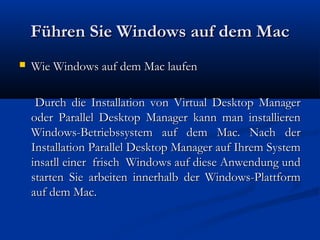 Führen Sie Windows auf dem MacFühren Sie Windows auf dem Mac
 Wie Windows auf dem Mac laufenWie Windows auf dem Mac laufen
Durch die Installation von Virtual Desktop ManagerDurch die Installation von Virtual Desktop Manager
oder Parallel Desktop Manager kann man installierenoder Parallel Desktop Manager kann man installieren
Windows-Betriebssystem auf dem Mac. Nach derWindows-Betriebssystem auf dem Mac. Nach der
Installation Parallel Desktop Manager auf Ihrem SystemInstallation Parallel Desktop Manager auf Ihrem System
insatll einer frisch Windows auf diese Anwendung undinsatll einer frisch Windows auf diese Anwendung und
starten Sie arbeiten innerhalb der Windows-Plattformstarten Sie arbeiten innerhalb der Windows-Plattform
auf dem Mac.auf dem Mac.
 