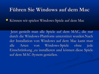 Führen Sie Windows auf dem MacFühren Sie Windows auf dem Mac
 Können wir spielen Windows-Spiele auf dem MacKönnen wir spielen Windows-Spiele auf dem Mac
Jetzt genießt man alle Spiele auf dem MAC, die nurJetzt genießt man alle Spiele auf dem MAC, die nur
durch die Windows-Plattform unterstützt wurden.Nachdurch die Windows-Plattform unterstützt wurden.Nach
der Installation von Windows auf dem Mac kann mander Installation von Windows auf dem Mac kann man
alle Arten von Windows-Spiele ohne jedealle Arten von Windows-Spiele ohne jede
Einschränkung ,zu installieren und können diese SpieleEinschränkung ,zu installieren und können diese Spiele
auf dem MAC-System genießen.auf dem MAC-System genießen.
 