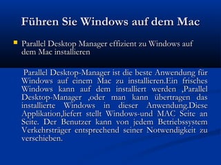 Führen Sie Windows auf dem MacFühren Sie Windows auf dem Mac
 Parallel Desktop Manager effizient zu Windows aufParallel Desktop Manager effizient zu Windows auf
dem Mac installierendem Mac installieren
Parallel Desktop-Manager ist die beste Anwendung fürParallel Desktop-Manager ist die beste Anwendung für
Windows auf einem Mac zu installieren.Ein frischesWindows auf einem Mac zu installieren.Ein frisches
Windows kann auf dem installiert werden ,ParallelWindows kann auf dem installiert werden ,Parallel
Desktop-Manager ,oder man kann übertragen dasDesktop-Manager ,oder man kann übertragen das
installierte Windows in dieser Anwendung.Dieseinstallierte Windows in dieser Anwendung.Diese
Applikation,liefert stellt Windows-und MAC Seite anApplikation,liefert stellt Windows-und MAC Seite an
Seite. Der Benutzer kann von jedem BetriebssystemSeite. Der Benutzer kann von jedem Betriebssystem
Verkehrsträger entsprechend seiner Notwendigkeit zuVerkehrsträger entsprechend seiner Notwendigkeit zu
verschieben.verschieben.
 