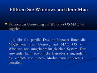 Führen Sie Windows auf dem MacFühren Sie Windows auf dem Mac
 Können wir Umstellung auf Windows OS MAC aufKönnen wir Umstellung auf Windows OS MAC auf
zugleich.zugleich.
Ja, gibt die- parallel Desktop-Manager Ihnen dieJa, gibt die- parallel Desktop-Manager Ihnen die
Möglichkeit zum Umstieg auf MAC OS vonMöglichkeit zum Umstieg auf MAC OS von
Windows und umgekehrt im gleichen System. DerWindows und umgekehrt im gleichen System. Der
Anwender kann sowohl das Betriebssystem, indemAnwender kann sowohl das Betriebssystem, indem
Sie einfach von einem Modus zum anderen zuSie einfach von einem Modus zum anderen zu
genießen.genießen.
 