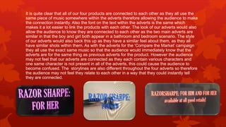 It is quite clear that all of our four products are connected to each other as they all use the
same piece of music somewhere within the adverts therefore allowing the audience to make
the connection instantly. Also the font on the text within the adverts is the same which
makes it a lot easier to link the products with each other. The look of our adverts would also
allow the audience to know they are connected to each other as the two main adverts are
similar in that the boy and girl both appear in a bathroom and bedroom scenario. The style
of our adverts would also back this up as they have a similar feel about them, as they all
have similar shots within them. As with the adverts for the ‘Compare the Market’ campaign
they all use the exact same music so that the audience would immediately know that the
adverts are for the same thing as previous adverts for the product. However the audience
may not feel that our adverts are connected as they each contain various characters and
one same character is not present in all of the adverts, this could cause the audience to
become confused. The storylines are also different throughout the four adverts so therefore
the audience may not feel they relate to each other in a way that they could instantly tell
they are connected.
 