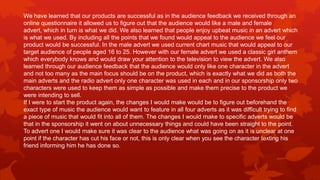 We have learned that our products are successful as in the audience feedback we received through an
online questionnaire it allowed us to figure out that the audience would like a male and female
advert, which in turn is what we did. We also learned that people enjoy upbeat music in an advert which
is what we used. By including all the points that we found would appeal to the audience we feel our
product would be successful. In the male advert we used current chart music that would appeal to our
target audience of people aged 16 to 25. However with our female advert we used a classic girl anthem
which everybody knows and would draw your attention to the television to view the advert. We also
learned through our audience feedback that the audience would only like one character in the advert
and not too many as the main focus should be on the product, which is exactly what we did as both the
main adverts and the radio advert only one character was used in each and in our sponsorship only two
characters were used to keep them as simple as possible and make them precise to the product we
were intending to sell.
If I were to start the product again, the changes I would make would be to figure out beforehand the
exact type of music the audience would want to feature in all four adverts as it was difficult trying to find
a piece of music that would fit into all of them. The changes I would make to specific adverts would be
that in the sponsorship it went on about unnecessary things and could have been straight to the point.
To advert one I would make sure it was clear to the audience what was going on as it is unclear at one
point if the character has cut his face or not, this is only clear when you see the character texting his
friend informing him he has done so.
 