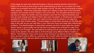 In this stage we used new media technology in that we watched adverts online both in
school and at home so that we got a clear understanding of what is in an advert and what
makes one successful and would make another one fail. We also used storyboards to follow
when shooting – these were particularly helpful as it helped us plan each scene and what
needed to be included so that it flowed in the correct way. The animated storyboard was a
big help as it helped us identify what the problems were with the original storyboard and
how we could change and adapt so that it was more successful. In shooting we used small
portable DV cameras which were very useful as they could be stored in our bags and
carried from each location easily. The advantages of using these cameras are that they are
easy to film with as you can hold them in your hand and move and rotate them without any
problems. The disadvantages of using these cameras are that in some lights the camera
doesn’t shoot in good quality and the clip has to be deleted and re-filmed at a later time
resulting in a lot of hassle. We used iMovie for editing and we were able to add titles and
music to the adverts. We were able to do this through using different effects notable on
iMovie. The limitations I have come across when having to use iMovie are that sometimes
when we tried to add an effect to a particular clip it would make the whole clip black so
therefore we couldn’t add any effects to some of the clips in our adverts.
 