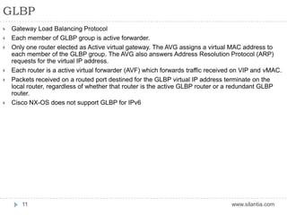GLBP
www.silantia.com11
 Gateway Load Balancing Protocol
 Each member of GLBP group is active forwarder.
 Only one router elected as Active virtual gateway. The AVG assigns a virtual MAC address to
each member of the GLBP group. The AVG also answers Address Resolution Protocol (ARP)
requests for the virtual IP address.
 Each router is a active virtual forwarder (AVF) which forwards traffic received on VIP and vMAC.
 Packets received on a routed port destined for the GLBP virtual IP address terminate on the
local router, regardless of whether that router is the active GLBP router or a redundant GLBP
router.
 Cisco NX-OS does not support GLBP for IPv6
 