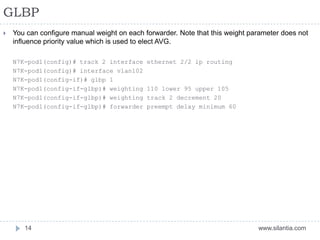 GLBP
www.silantia.com14
 You can configure manual weight on each forwarder. Note that this weight parameter does not
influence priority value which is used to elect AVG.
N7K-pod1(config)# track 2 interface ethernet 2/2 ip routing
N7K-pod1(config)# interface vlan102
N7K-pod1(config-if)# glbp 1
N7K-pod1(config-if-glbp)# weighting 110 lower 95 upper 105
N7K-pod1(config-if-glbp)# weighting track 2 decrement 20
N7K-pod1(config-if-glbp)# forwarder preempt delay minimum 60
 