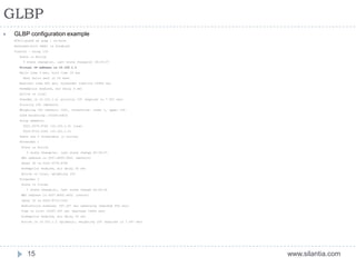 GLBP
www.silantia.com15
 GLBP configuration example
N7K12-pod1# sh glbp | no-more
Extended-hold (NSF) is Disabled
Vlan102 - Group 102
State is Active
3 state change(s), last state change(s) 00:29:37
Virtual IP address is 10.102.1.1
Hello time 3 sec, hold time 10 sec
Next hello sent in 53 msec
Redirect time 600 sec, forwarder time-out 14400 sec
Preemption enabled, min delay 0 sec
Active is local
Standby is 10.102.1.2, priority 100 (expires in 7.547 sec)
Priority 100 (default)
Weighting 100 (default 100), thresholds: lower 1, upper 100
Load balancing: round-robin
Group members:
0022.5579.F742 (10.102.1.3) local
0024.F714.C242 (10.102.1.2)
There are 2 forwarders (1 active)
Forwarder 1
State is Active
2 state change(s), last state change 00:29:27
MAC address is 0007.B400.6601 (default)
Owner ID is 0022.5579.F742
Preemption enabled, min delay 30 sec
Active is local, weighting 100
Forwarder 2
State is Listen
1 state change(s), last state change 00:29:24
MAC address is 0007.B400.6602 (learnt)
Owner ID is 0024.F714.C242
Redirection enabled, 597.547 sec remaining (maximum 600 sec)
Time to live: 14397.547 sec (maximum 14400 sec)
Preemption enabled, min delay 30 sec
Active is 10.102.1.2 (primary), weighting 100 (expires in 7.547 sec)
 