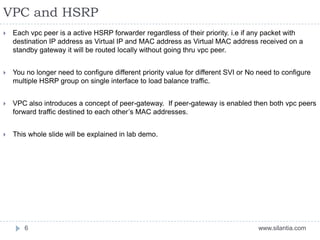 VPC and HSRP
www.silantia.com6
 Each vpc peer is a active HSRP forwarder regardless of their priority. i.e if any packet with
destination IP address as Virtual IP and MAC address as Virtual MAC address received on a
standby gateway it will be routed locally without going thru vpc peer.
 You no longer need to configure different priority value for different SVI or No need to configure
multiple HSRP group on single interface to load balance traffic.
 VPC also introduces a concept of peer-gateway. If peer-gateway is enabled then both vpc peers
forward traffic destined to each other’s MAC addresses.
 This whole slide will be explained in lab demo.
 