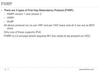 FHRP
www.silantia.com1
 There are 3 types of First Hop Redundancy Protocol (FHRP).
 HSRP version 1 and version 2
 VRRP
 GLBP
All above protocol run on per VRF and per VDC basis and all 3 can act as BFD
client.
Only one of these supports IPv6.
FHRP is L3 concept which requires M1 line cards to be present on VDC.
 