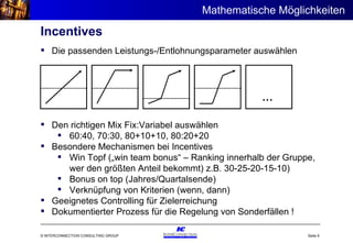 Incentives Den richtigen Mix Fix:Variabel auswählen 60:40, 70:30, 80+10+10, 80:20+20 Besondere Mechanismen bei Incentives Win Topf („win team bonus“ – Ranking innerhalb der Gruppe, wer den größten Anteil bekommt) z.B. 30-25-20-15-10) Bonus on top (Jahres/Quartalsende) Verknüpfung von Kriterien (wenn, dann) Geeignetes Controlling für Zielerreichung Dokumentierter Prozess für die Regelung von Sonderfällen ! Die passenden Leistungs-/Entlohnungsparameter auswählen … Mathematische Möglichkeiten  