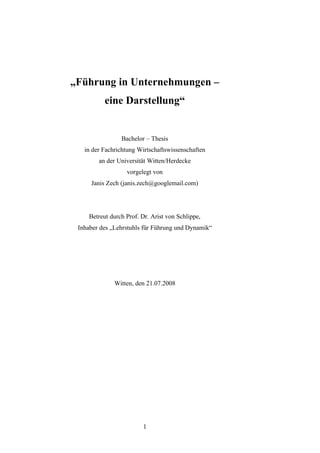 „Führung in Unternehmungen –
           eine Darstellung“


                 Bachelor – Thesis
   in der Fachrichtung Wirtschaftswissenschaften
        an der Universität Witten/Herdecke
                   vorgelegt von
     Janis Zech (janis.zech@googlemail.com)




     Betreut durch Prof. Dr. Arist von Schlippe,
 Inhaber des „Lehrstuhls für Führung und Dynamik“




              Witten, den 21.07.2008




                         1
 