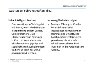 ILLIG LEADERSHIP INSTITUT
Was	
  tun	
  bei	
  Führungskrä@en,	
  die...	
  
keine	
  Intelligenz	
  besitzen	
  	
  
•  Eine	
  Inves--on	
  in	
  Trainings	
  ist	
  
unlukra/v,	
  weil	
  sich	
  die	
  Person	
  
nicht	
  immens	
  ändern	
  wird	
  (s.	
  
Gehirnforschung).	
  Die	
  
„Kinderstube“	
  von	
  Führungs-­‐
krä@en	
  hat	
  Kompetenz	
  oder	
  
Nichtkompetenz	
  geprägt	
  und	
  
Sozialverhalten	
  auch	
  gene-sch	
  
tradiert.	
  Es	
  kann	
  nur	
  wenig	
  
nachgebessert	
  werden.	
  	
  
zu	
  wenig	
  Verhalten	
  zeigen	
  	
  
•  Besitzen	
  Führungskrä@e	
  das	
  
Potenzial	
  zum	
  sozio-­‐
intelligenten	
  Führen	
  können	
  
Trainings	
  und	
  Umsetzungs-­‐
Coachings	
  Spitzenleistungen	
  
generieren,	
  die	
  sich	
  sehr	
  
schnell	
  amor-sieren.	
  Eine	
  
Invesi-on	
  in	
  die	
  Person	
  ist	
  sehr	
  
lukra/v.	
  
5
STÄRKENFOKUSSIERTES FÜHRUNGSCURRICULUM
© by Tobias Illig
 
