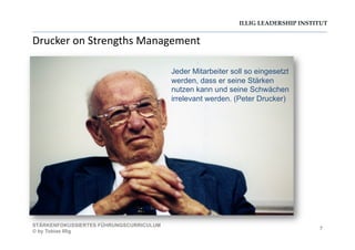 ILLIG LEADERSHIP INSTITUT
Drucker	
  on	
  Strengths	
  Management	
  
7
STÄRKENFOKUSSIERTES FÜHRUNGSCURRICULUM
© by Tobias Illig
Jeder Mitarbeiter soll so eingesetzt
werden, dass er seine Stärken
nutzen kann und seine Schwächen
irrelevant werden. (Peter Drucker)
 