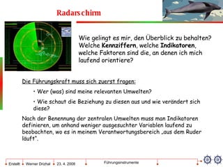 Radarschirm Wie gelingt es mir, den Überblick zu behalten? Welche  Kennziffern , welche  Indikatoren , welche Faktoren sind die, an denen ich mich laufend orientiere? Die Führungskraft muss sich zuerst fragen: Wer (was) sind meine relevanten Umwelten? Wie schaut die Beziehung zu diesen aus und wie verändert sich diese? Nach der Benennung der zentralen Umwelten muss man Indikatoren definieren, um anhand weniger ausgesuchter Variablen laufend zu beobachten, wo es in meinem Verantwortungsbereich „aus dem Ruder läuft“. 