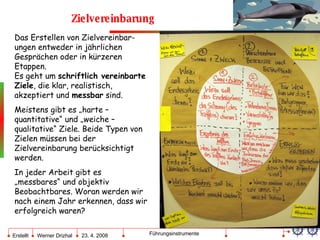 Zielvereinbarung Das Erstellen von Zielvereinbar-ungen entweder in jährlichen Gesprächen oder in kürzeren Etappen. Es geht um  schriftlich vereinbarte Ziele , die klar, realistisch, akzeptiert und  messbar  sind.  Meistens gibt es „harte – quantitative“ und „weiche – qualitative“ Ziele. Beide Typen von Zielen müssen bei der Zielvereinbarung berücksichtigt werden.  In jeder Arbeit gibt es „messbares“ und objektiv Beobachtbares. Woran werden wir nach einem Jahr erkennen, dass wir erfolgreich waren? 