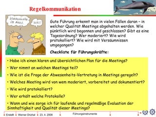 Regelkommunikation Gute Führung erkennt man in vielen Fällen daran – in welcher Qualität Meetings abgehalten werden. Wie pünktlich wird begonnen und geschlossen? Gibt es eine Tagesordnung? Wer moderiert? Wie wird protokolliert? Wie wird mit Versäumnissen umgegangen? Checkliste für Führungskräfte: Habe ich einen klaren und übersichtlichen Plan für die Meetings? Wer nimmt an welchen Meetings teil? Wie ist die Frage der Abwesenheits-Vertretung in Meetings geregelt? Welches Meeting wird von wem moderiert, vorbereitet und dokumentiert? Wie wird protokolliert? Wer erhält welche Protokolle? Wann und wie sorge ich für laufende und regelmäßige Evaluation der Sinnhaftigkeit und Qualität dieser Meetings? 