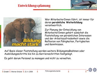 Entwicklungsplanung Wer MitarbeiterInnen führt, ist immer für deren  persönliche Weiterbildung  verantwortlich. Zur Planung der Entwicklung von MitarbeiterInnen gehört zunächst die Feststellung von persönlichen Interessen und der Arbeitszufriedenheit sowie die Reflexion von Fähigkeiten, Fertigkeiten und Kenntnissen. Auf Basis dieser Feststellung werden weitere Bildungsmaßnahmen oder Ausbildungsschritte bis hin zu Karriereschritten festgelegt.  Es geht darum Personal zu managen und nicht zu verwalten. 