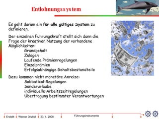 Entlohnungssystem Es geht darum ein  für alle gültiges System  zu  definieren. Der einzelnen Führungskraft stellt sich dann die Frage der kreativen Nutzung der vorhandene  Möglichkeiten: Grundgehalt Zulagen Laufende Prämienregelungen Einzelprämien Erfolgsabhängige Gehaltsbestandteile Dazu kommen nicht monetäre Anreize: Sabbatical-Regelungen Sonderurlaube individuelle Arbeitszeitregelungen Übertragung bestimmter Verantwortungen 