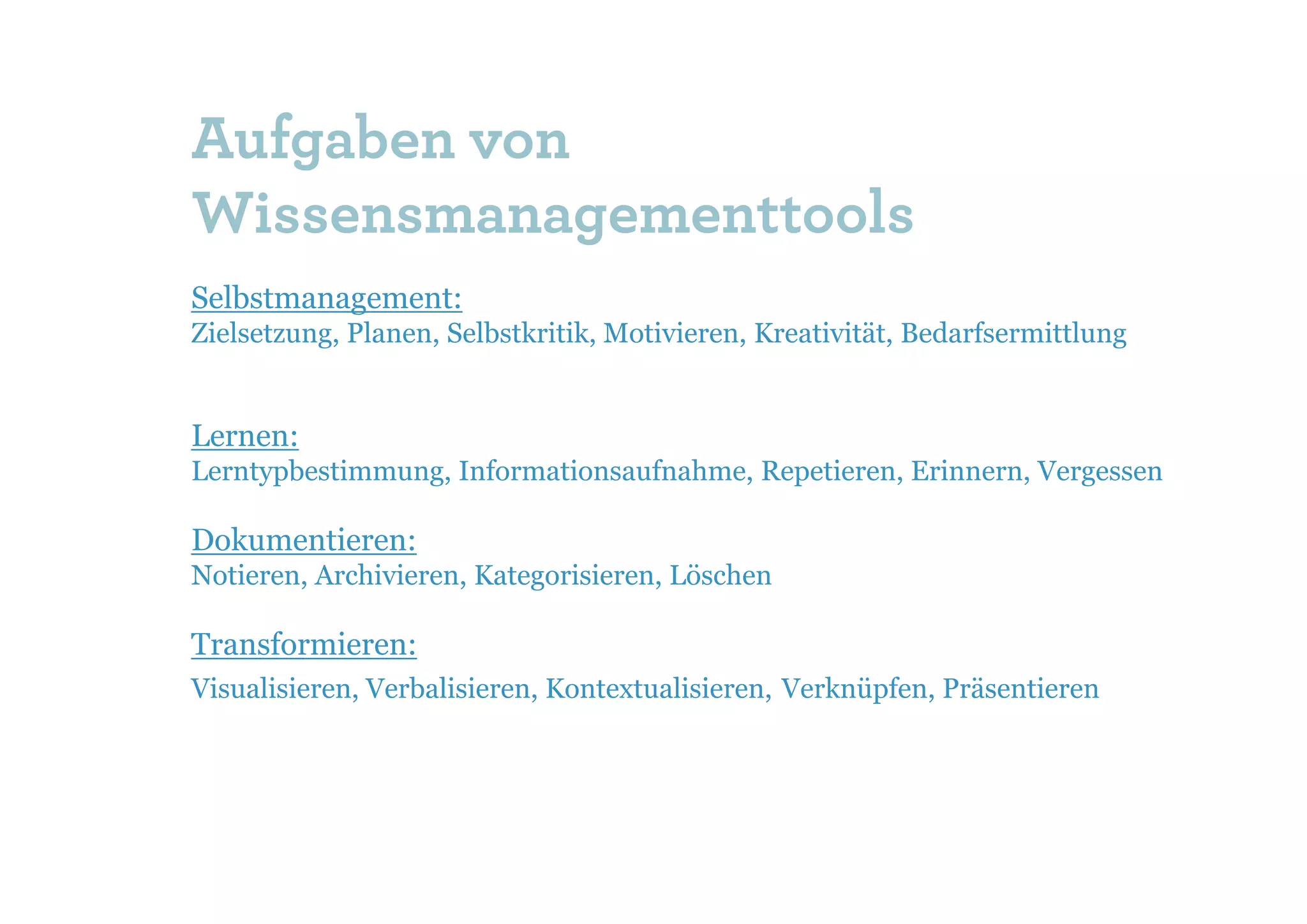 Aufgaben von
Wissensmanagementtools
Selbstmanagement:
Zielsetzung, Planen, Selbstkritik, Motivieren, Kreativität, Bedarfsermittlung


Lernen:
Lerntypbestimmung, Informationsaufnahme, Repetieren, Erinnern, Vergessen

Dokumentieren:
Notieren, Archivieren, Kategorisieren, Löschen

Transformieren:
Visualisieren, Verbalisieren, Kontextualisieren, Verknüpfen, Präsentieren
 