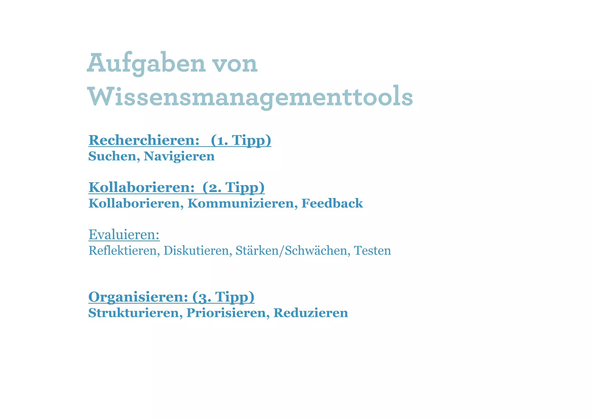 Aufgaben von
Wissensmanagementtools
Recherchieren: (1. Tipp)
Suchen, Navigieren

Kollaborieren: (2. Tipp)
Kollaborieren, Kommunizieren, Feedback

Evaluieren:
Reflektieren, Diskutieren, Stärken/Schwächen, Testen


Organisieren: (3. Tipp)
Strukturieren, Priorisieren, Reduzieren
 