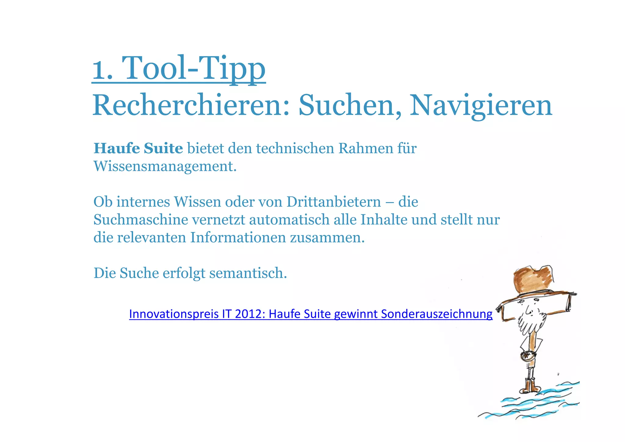 1. Tool-Tipp
Recherchieren: Suchen, Navigieren
Haufe Suite bietet den technischen Rahmen für
Wissensmanagement.

Ob internes Wissen oder von Drittanbietern – die
Suchmaschine vernetzt automatisch alle Inhalte und stellt nur
die relevanten Informationen zusammen.

Die Suche erfolgt semantisch.

     Innovationspreis IT 2012: Haufe Suite gewinnt Sonderauszeichnung
 