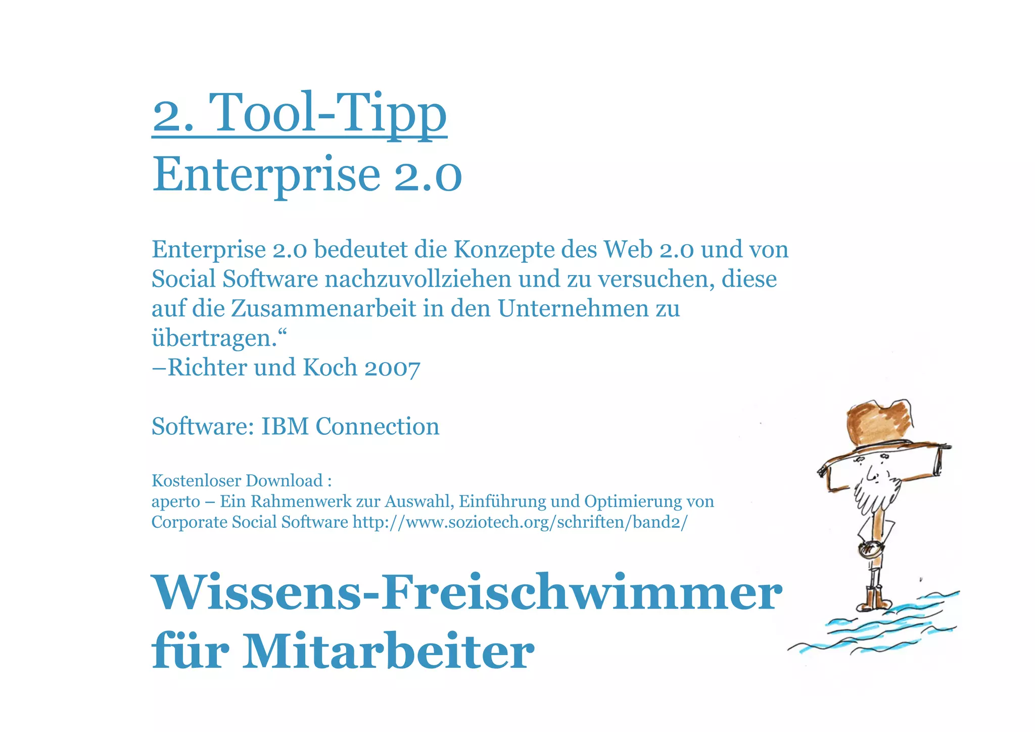 2. Tool-Tipp
Enterprise 2.0
Enterprise 2.0 bedeutet die Konzepte des Web 2.0 und von
Social Software nachzuvollziehen und zu versuchen, diese
auf die Zusammenarbeit in den Unternehmen zu
übertragen.“
–Richter und Koch 2007

Software: IBM Connection

Kostenloser Download :
aperto – Ein Rahmenwerk zur Auswahl, Einführung und Optimierung von
Corporate Social Software http://www.soziotech.org/schriften/band2/



Wissens-Freischwimmer
für Mitarbeiter
 
