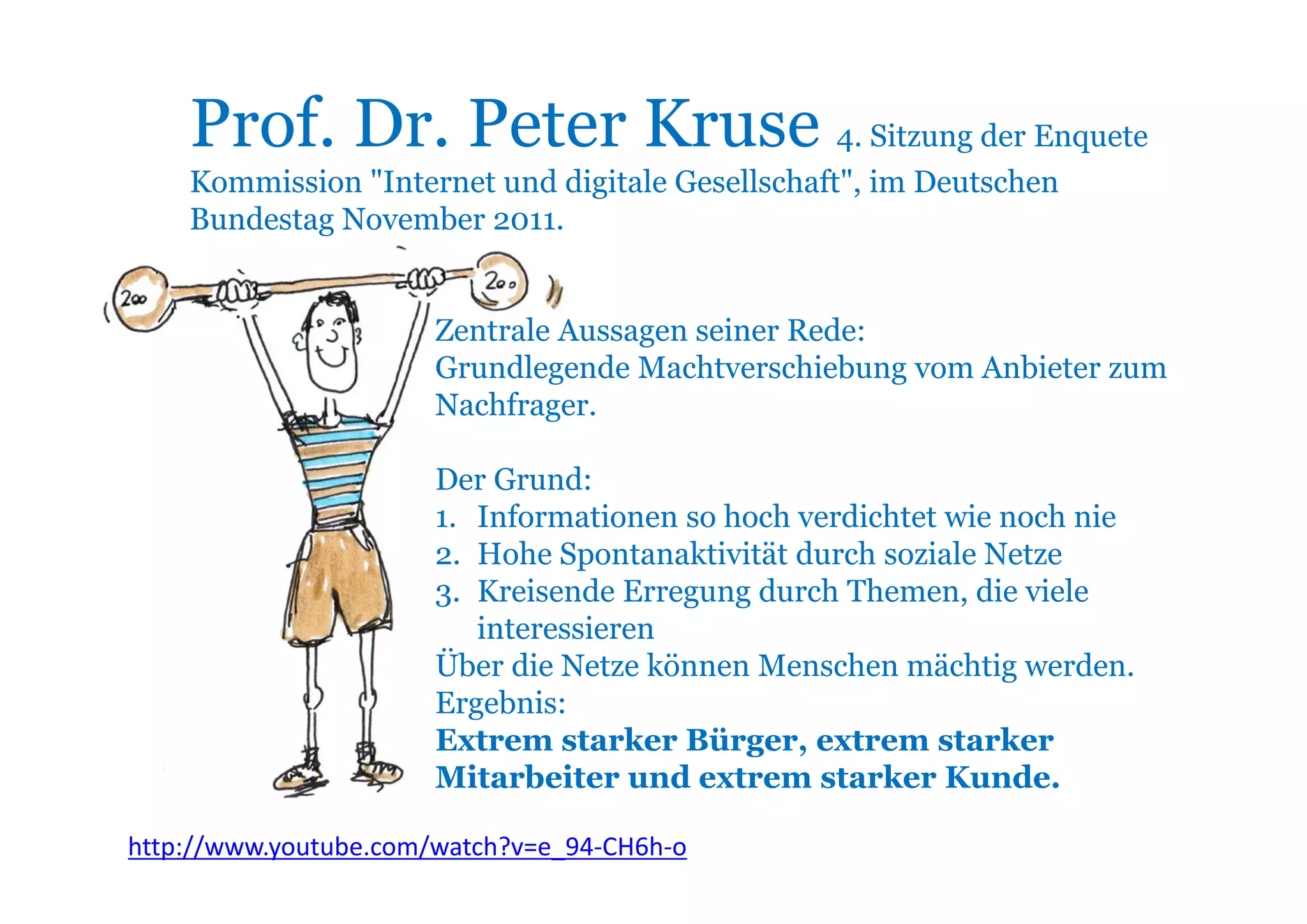 Prof. Dr. Peter Kruse 4. Sitzung der Enquete
    Kommission "Internet und digitale Gesellschaft", im Deutschen
    Bundestag November 2011.


                       Zentrale Aussagen seiner Rede:
                       Grundlegende Machtverschiebung vom Anbieter zum
                       Nachfrager.

                       Der Grund:
                       1. Informationen so hoch verdichtet wie noch nie
                       2. Hohe Spontanaktivität durch soziale Netze
                       3. Kreisende Erregung durch Themen, die viele
                          interessieren
                       Über die Netze können Menschen mächtig werden.
                       Ergebnis:
                       Extrem starker Bürger, extrem starker
                       Mitarbeiter und extrem starker Kunde.

http://www.youtube.com/watch?v=e_94‐CH6h‐o
 