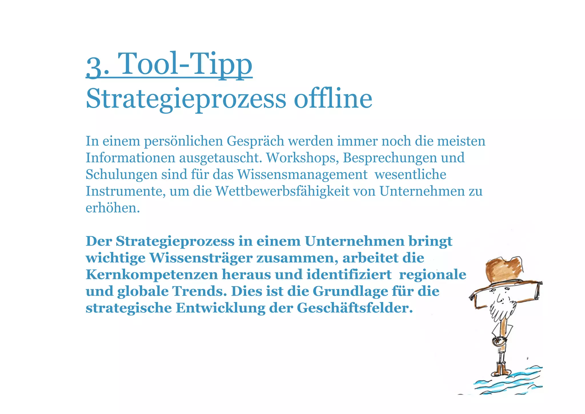 3. Tool-Tipp
Strategieprozess offline
In einem persönlichen Gespräch werden immer noch die meisten
Informationen ausgetauscht. Workshops, Besprechungen und
Schulungen sind für das Wissensmanagement wesentliche
Instrumente, um die Wettbewerbsfähigkeit von Unternehmen zu
erhöhen.

Der Strategieprozess in einem Unternehmen bringt
wichtige Wissensträger zusammen, arbeitet die
Kernkompetenzen heraus und identifiziert regionale
und globale Trends. Dies ist die Grundlage für die
strategische Entwicklung der Geschäftsfelder.
 