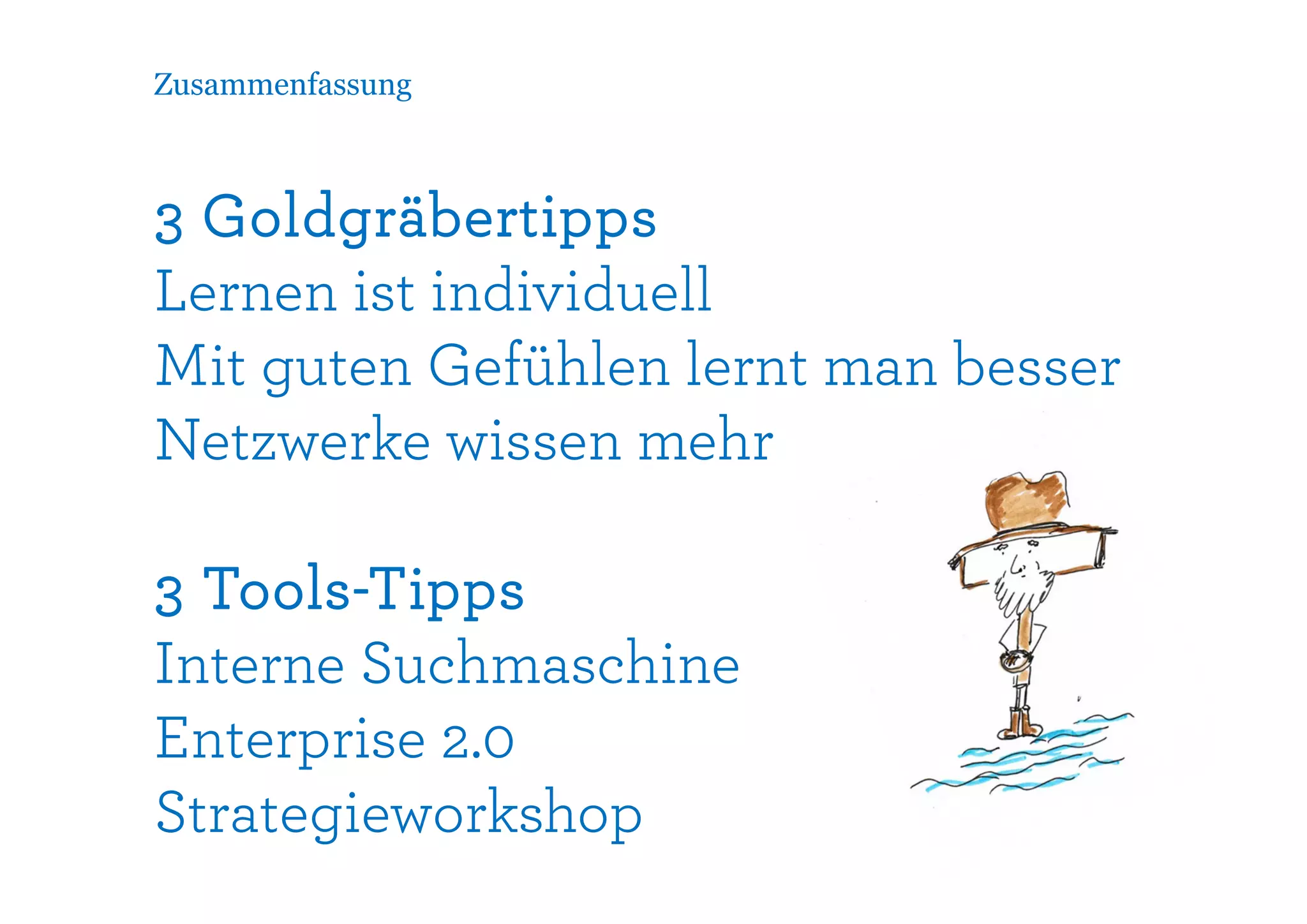 Zusammenfassung



3 Goldgräbertipps
Lernen ist individuell
Mit guten Gefühlen lernt man besser
Netzwerke wissen mehr

3 Tools-Tipps
Interne Suchmaschine
Enterprise 2.0
Strategieworkshop
 