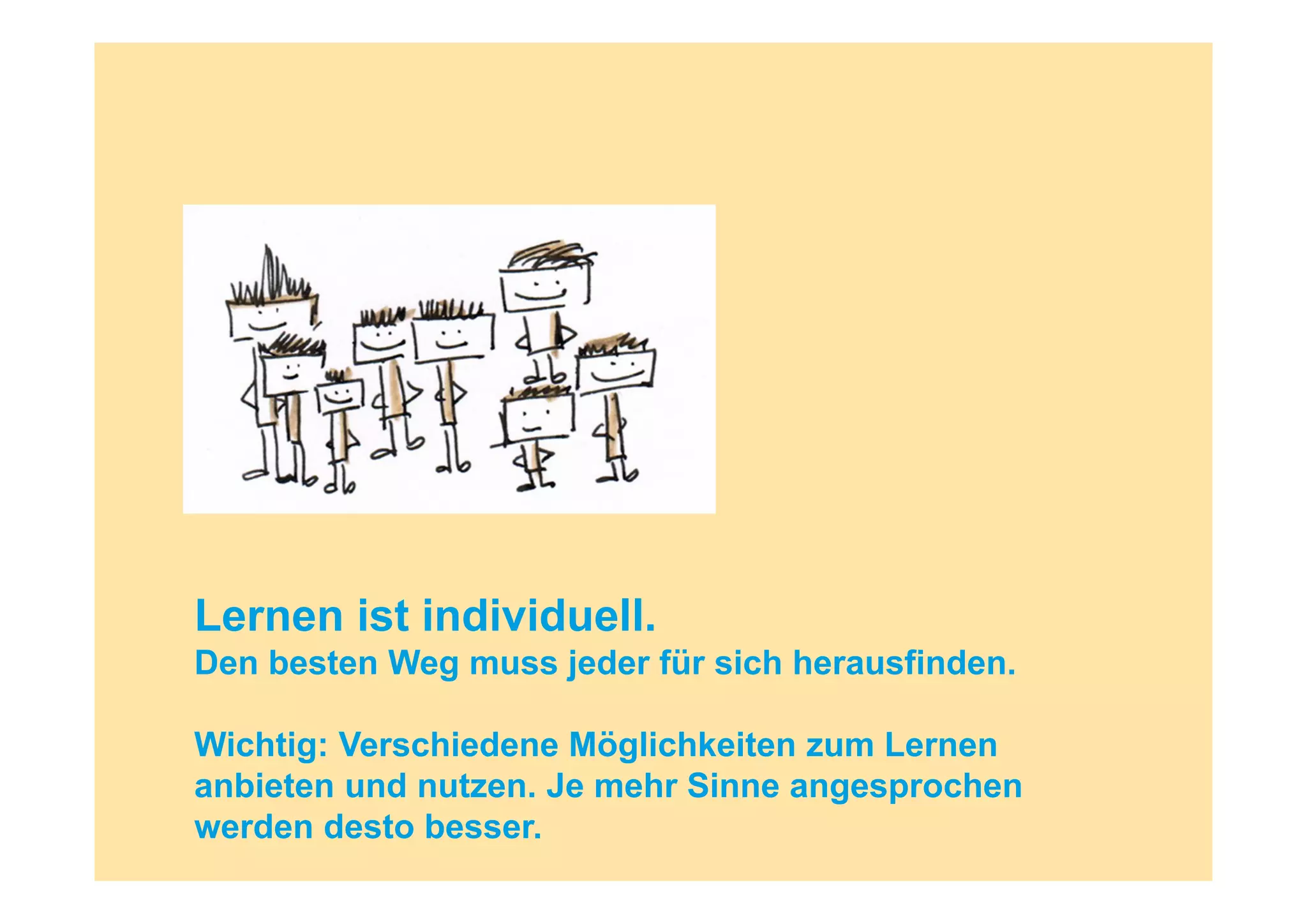 Lernen ist individuell.
Den besten Weg muss jeder für sich herausfinden.

Wichtig: Verschiedene Möglichkeiten zum Lernen
anbieten und nutzen. Je mehr Sinne angesprochen
werden desto besser.
 