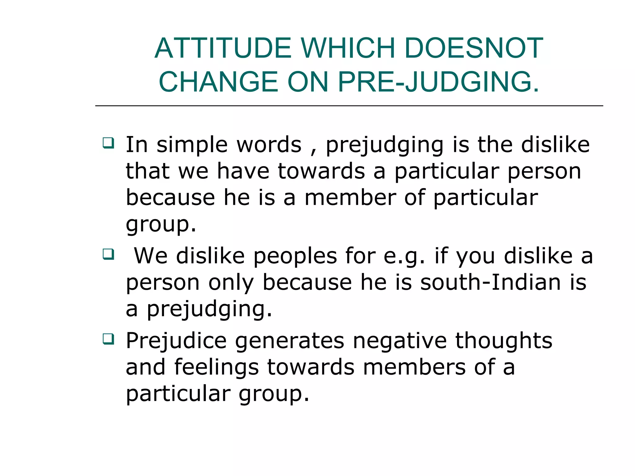 ATTITUDE WHICH DOESNOT CHANGE ON PRE-JUDGING. In simple words , prejudging is the dislike that we have towards a particular person because he is a member of particular group. We dislike peoples for e.g. if you dislike a person only because he is south-Indian is a prejudging. Prejudice generates negative thoughts and feelings towards members of a particular group. 