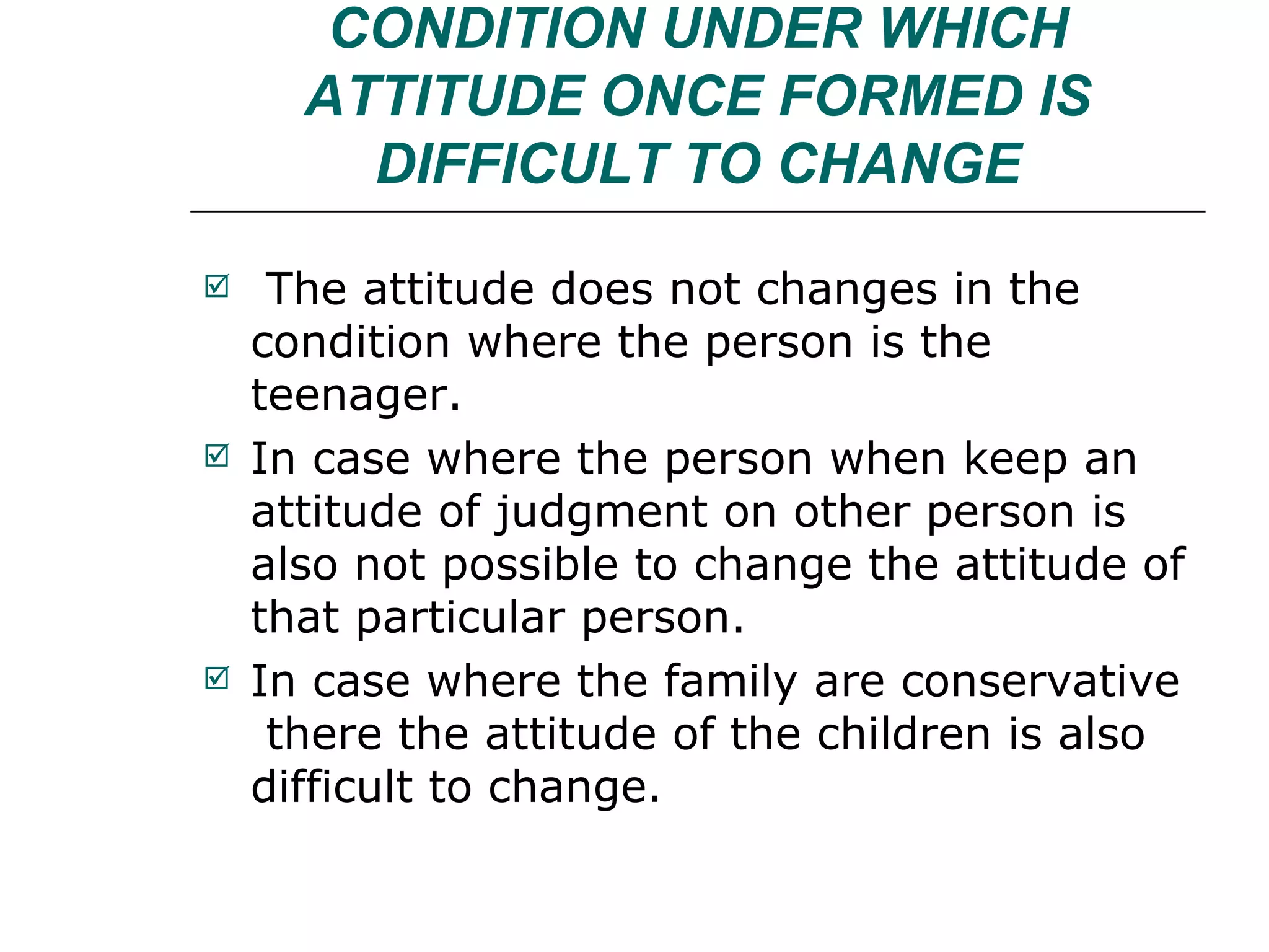 CONDITION UNDER WHICH ATTITUDE ONCE FORMED IS DIFFICULT TO CHANGE The attitude does not changes in the condition where the person is the teenager. In case where the person when keep an attitude of judgment on other person is also not possible to change the attitude of that particular person. In case where the family are conservative  there the attitude of the children is also difficult to change. 