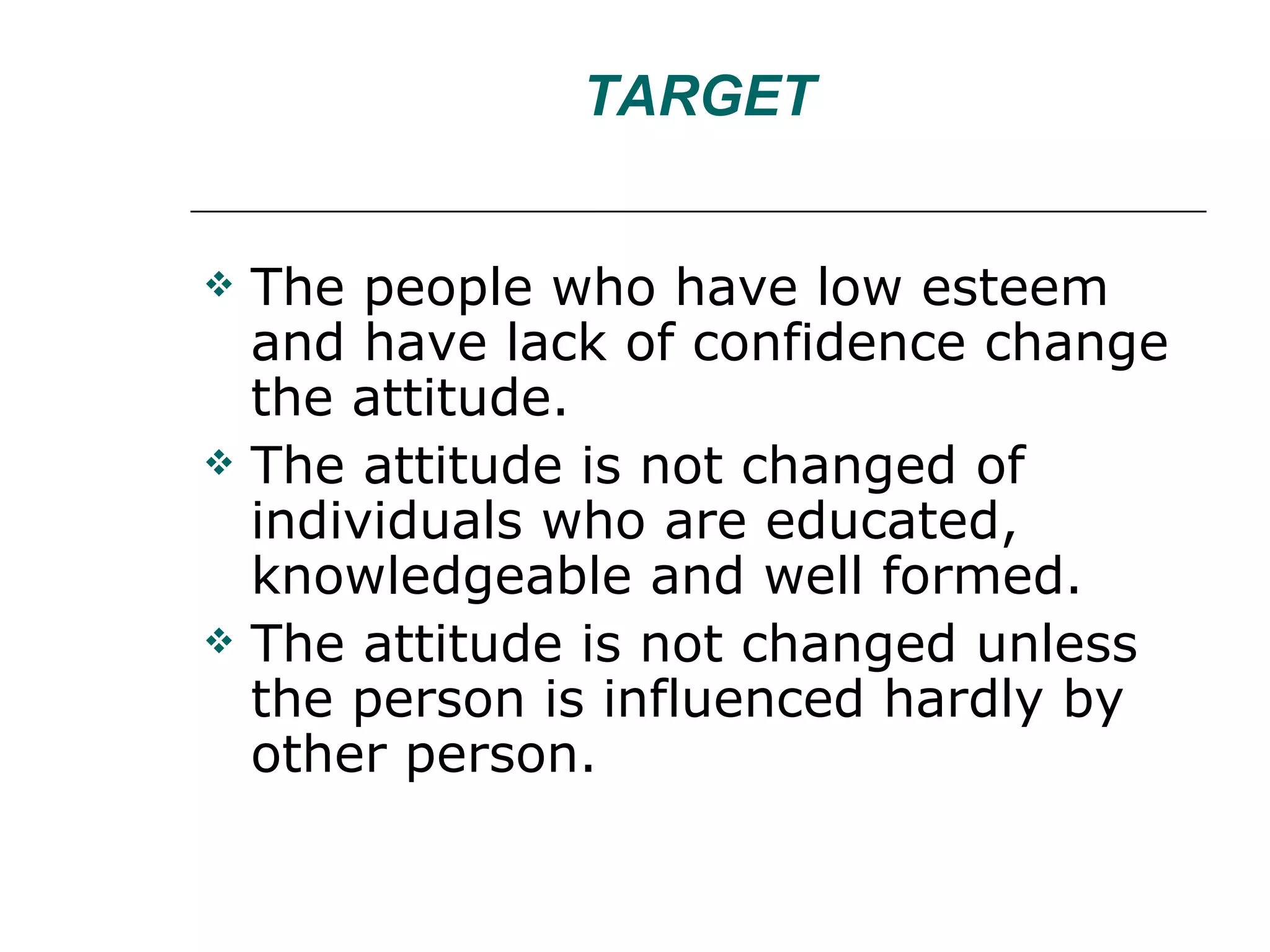 TARGET The people who have low esteem and have lack of confidence change the attitude. The attitude is not changed of individuals who are educated, knowledgeable and well formed. The attitude is not changed unless the person is influenced hardly by other person. 