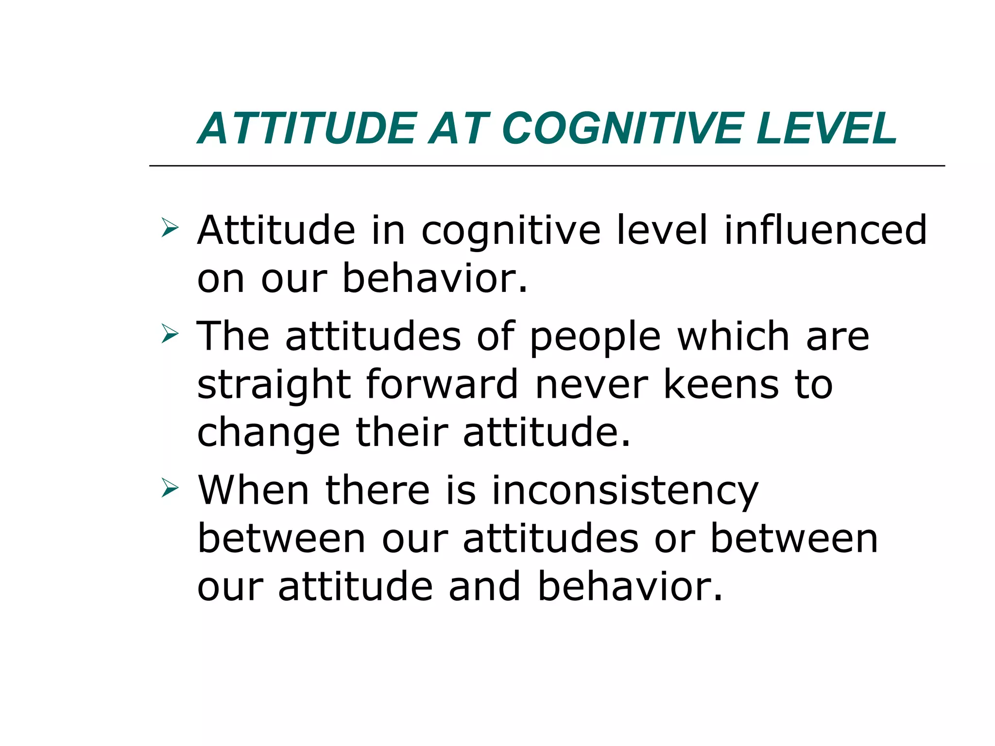 ATTITUDE AT COGNITIVE LEVEL Attitude in cognitive level influenced on our behavior. The attitudes of people which are straight forward never keens to change their attitude. When there is inconsistency between our attitudes or between our attitude and behavior. 