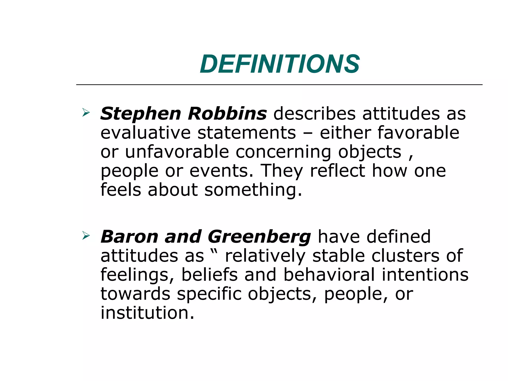 DEFINITIONS Stephen Robbins  describes attitudes as evaluative statements – either favorable or unfavorable concerning objects , people or events. They reflect how one feels about something. Baron and Greenberg  have defined attitudes as “ relatively stable clusters of feelings, beliefs and behavioral intentions towards specific objects, people, or institution. 