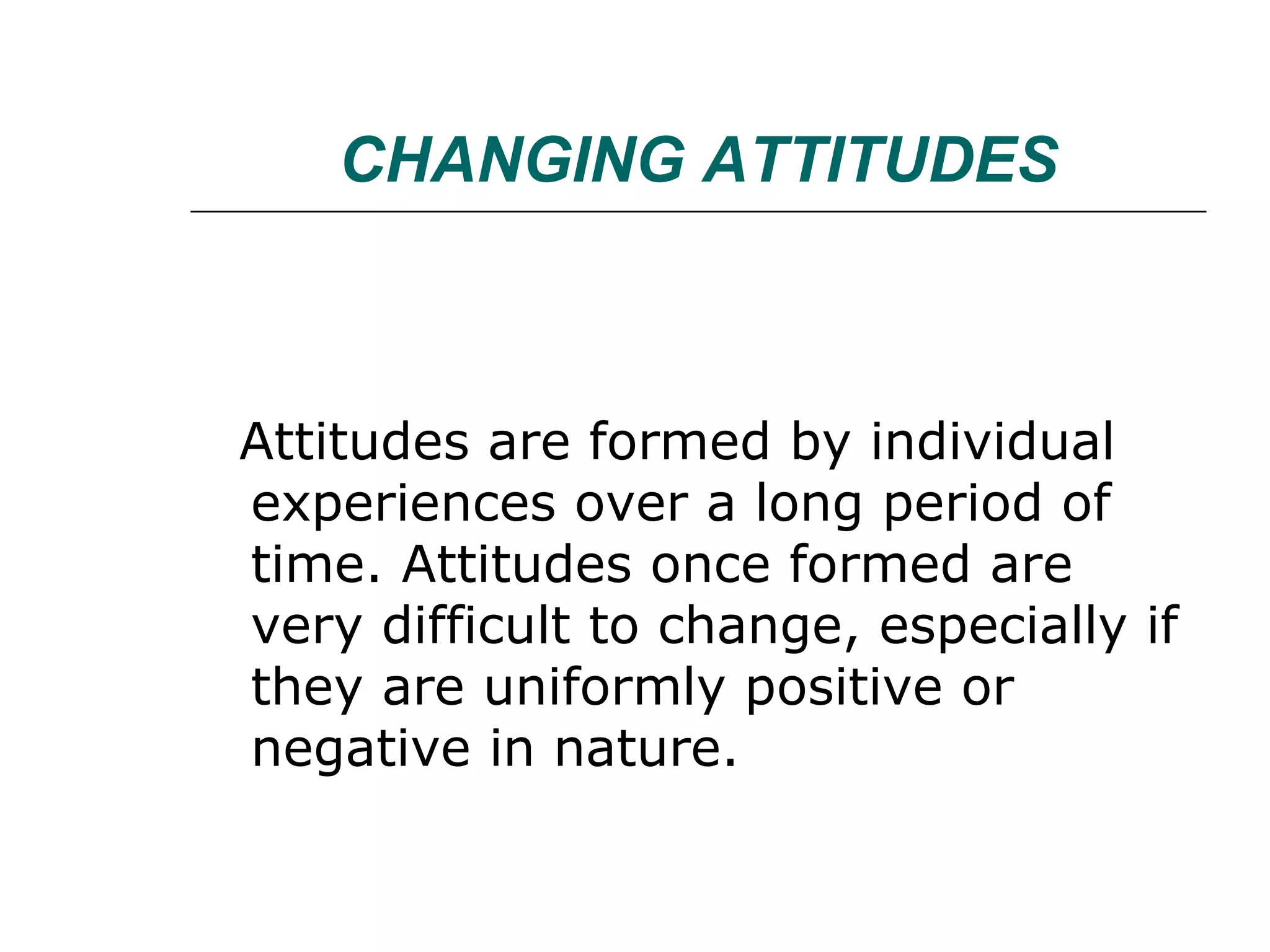 CHANGING ATTITUDES Attitudes are formed by individual experiences over a long period of time. Attitudes once formed are very difficult to change, especially if they are uniformly positive or negative in nature.  