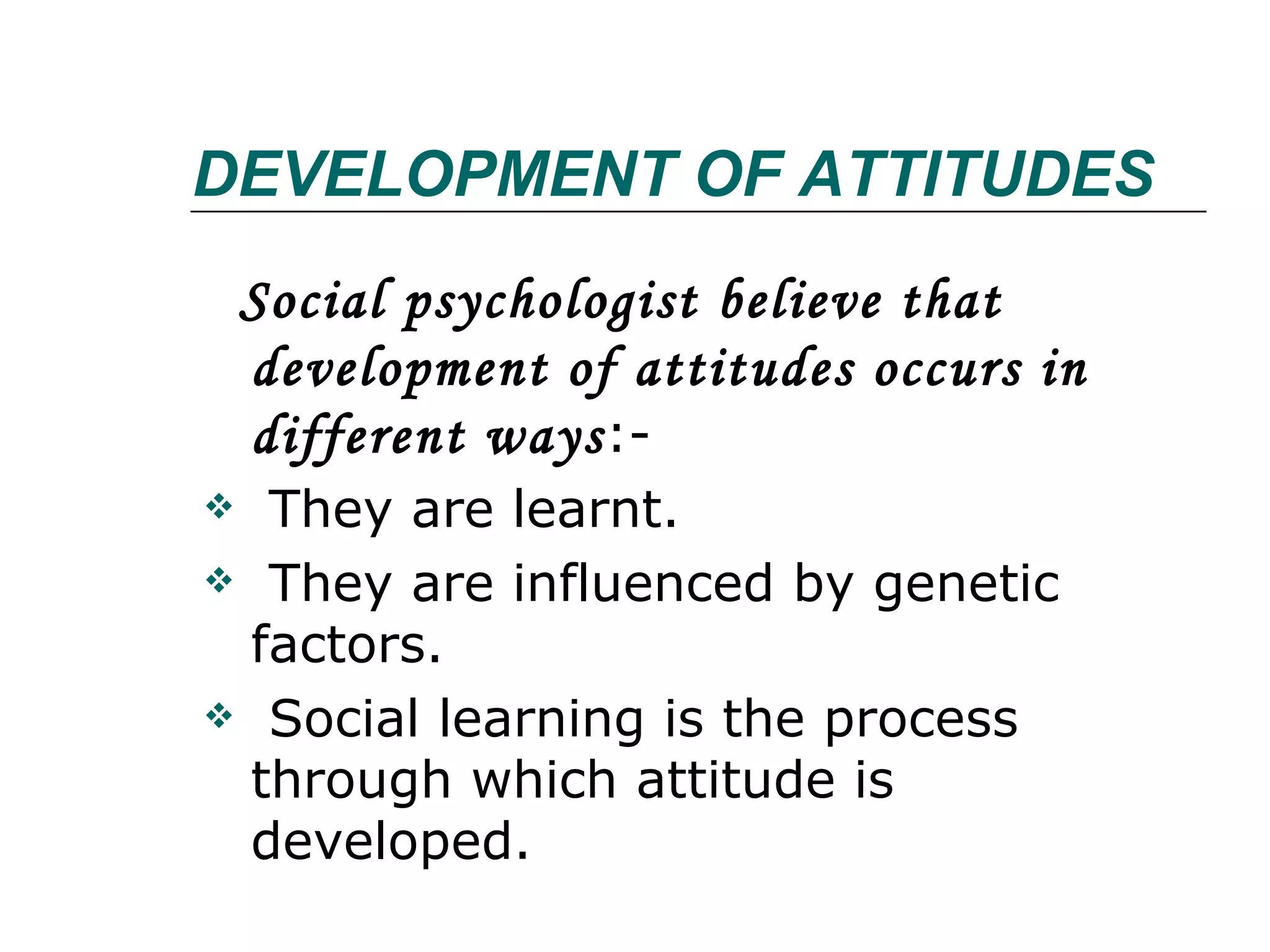 DEVELOPMENT OF ATTITUDES Social psychologist believe that development of attitudes occurs in  different ways :- They are learnt. They are influenced by genetic factors. Social learning is the process through which attitude is developed. 