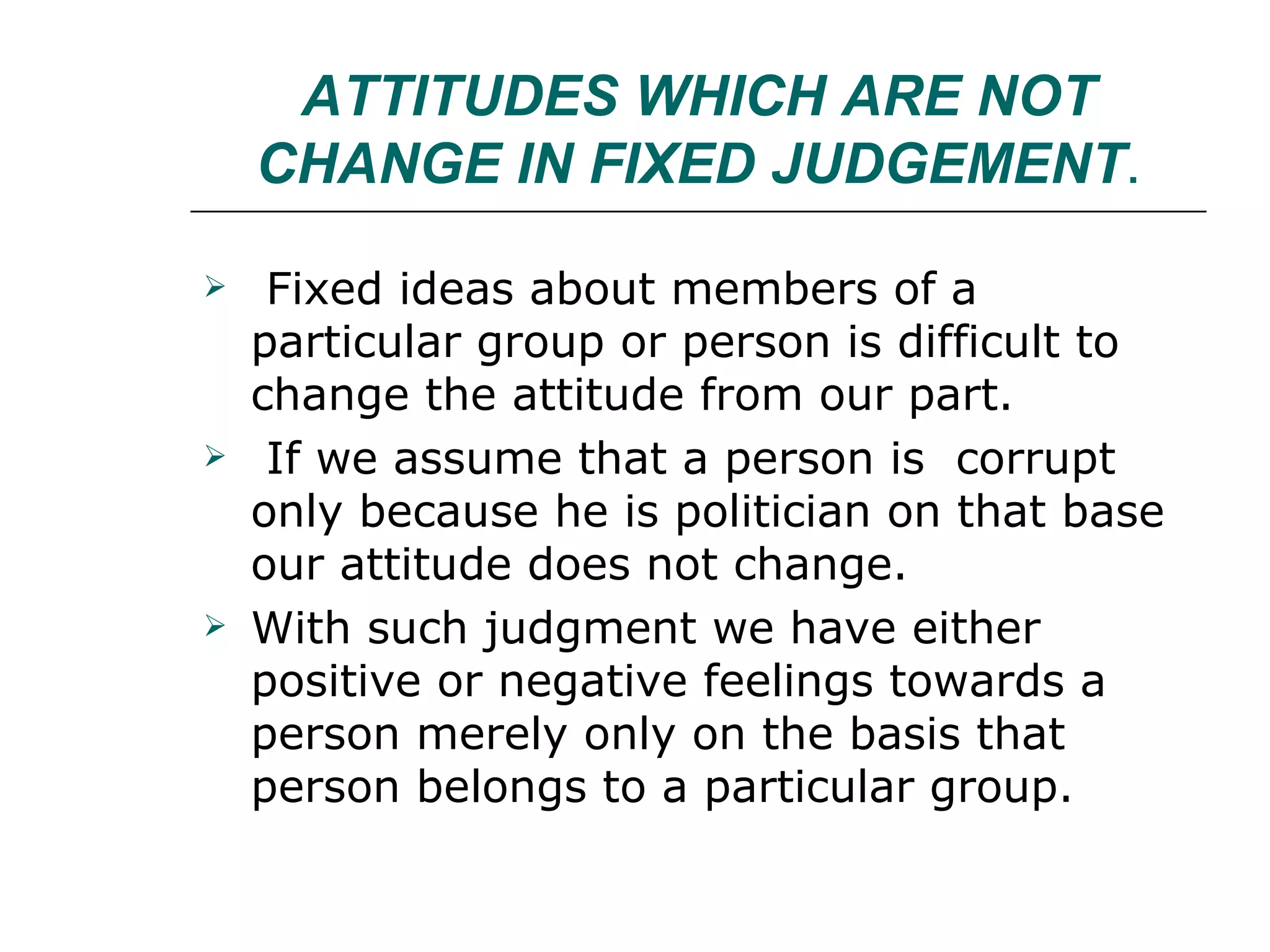 ATTITUDES WHICH ARE NOT CHANGE IN FIXED JUDGEMENT . Fixed ideas about members of a particular group or person is difficult to change the attitude from our part. If we assume that a person is  corrupt only because he is politician on that base our attitude does not change. With such judgment we have either positive or negative feelings towards a person merely only on the basis that person belongs to a particular group. 