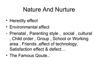 Nature And Nurture Heredity effect Environmental effect Prenatal , Parenting style ,  social , cultural , Child order , Group , School or Working area , Friends ,effect of technology,  Satisfaction effect & defect… The Famous Qoute.. 