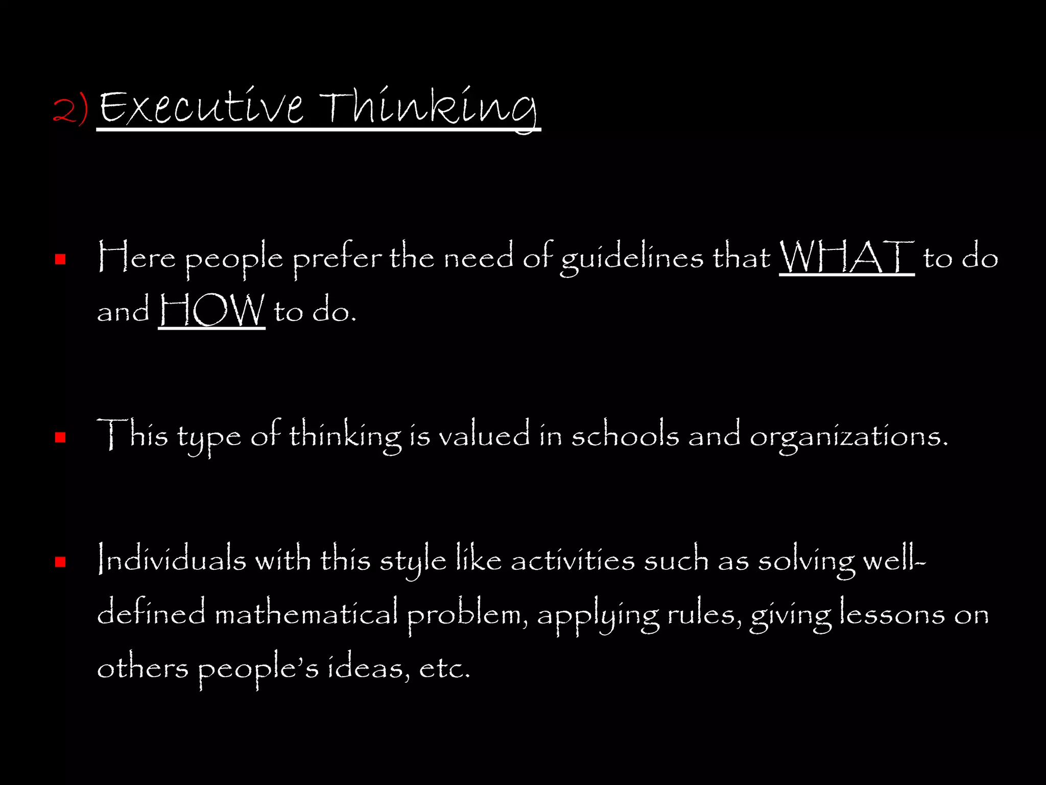 2) Executive       Thinking

 Here people prefer the need of guidelines that WHAT to do
  and HOW to do.


 This type of thinking is valued in schools and organizations.


 Individuals with this style like activities such as solving well-
  defined mathematical problem, applying rules, giving lessons on
   others people’s ideas, etc.
 