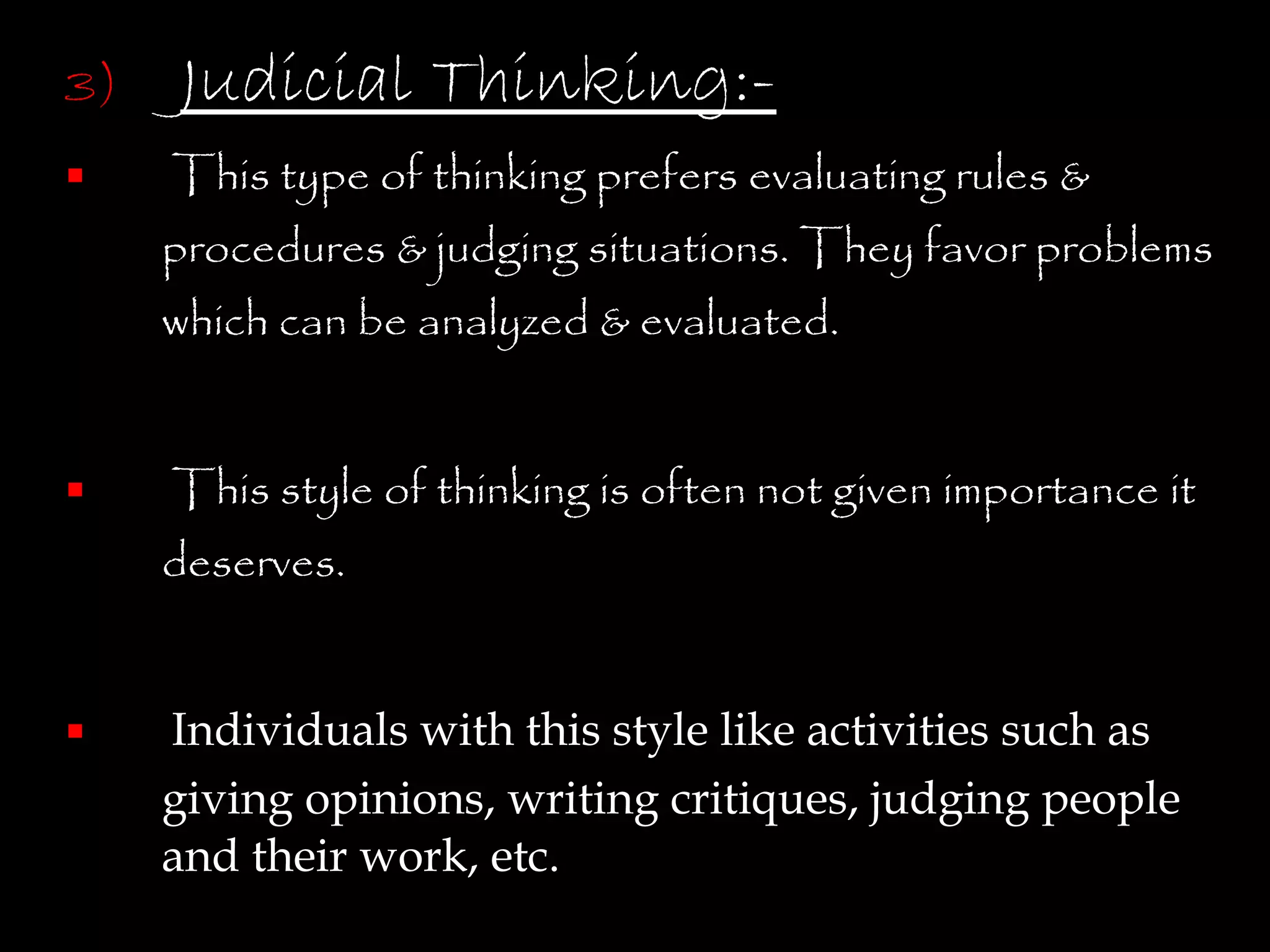 3)   Judicial Thinking:-
    This type of thinking prefers evaluating rules &
     procedures & judging situations. They favor problems
     which can be analyzed & evaluated.


    This style of thinking is often not given importance it
     deserves.


    Individuals with this style like activities such as
     giving opinions, writing critiques, judging people
     and their work, etc.
 
