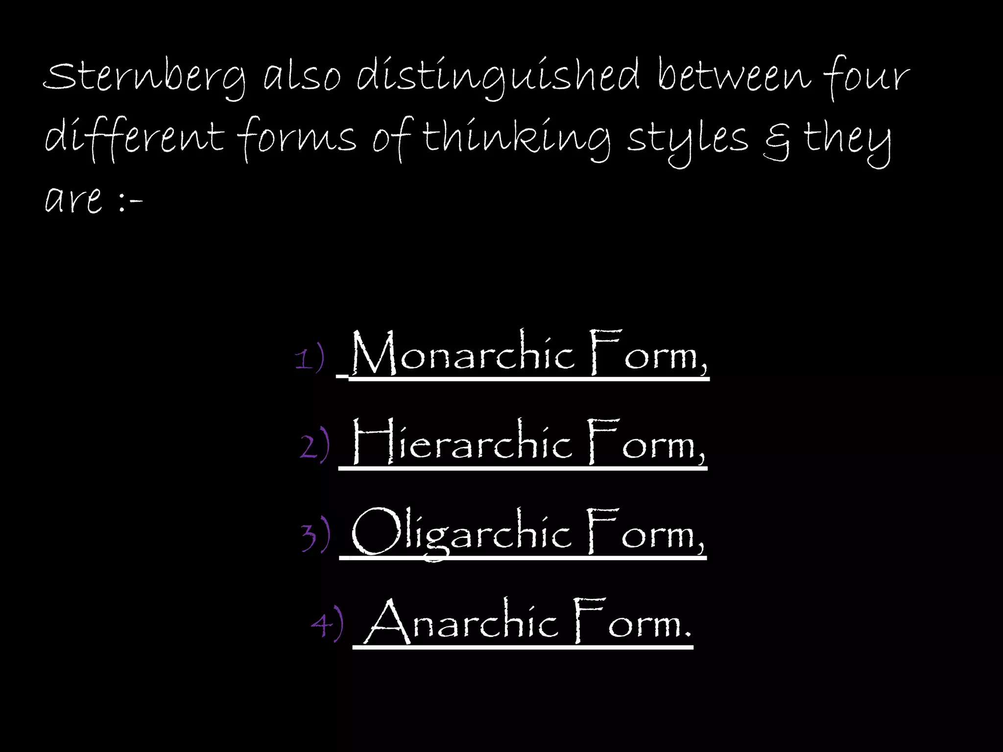 Sternberg also distinguished between four
different forms of thinking styles & they
are :-


           1)    Monarchic Form,
            2)   Hierarchic Form,
            3)   Oligarchic Form,
            4)   Anarchic Form.
 