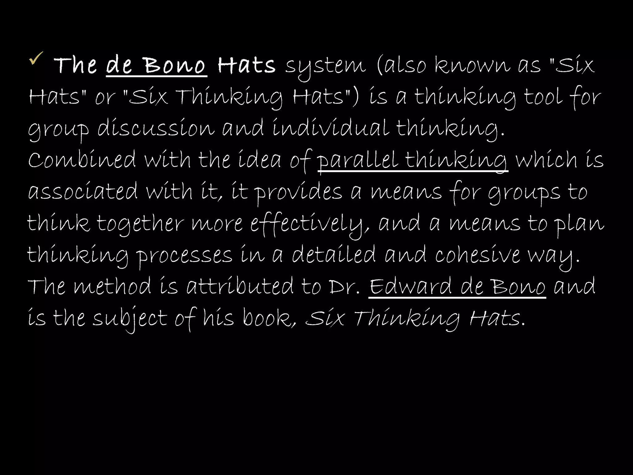   The de Bono Hats system (also known as "Six
Hats" or "Six Thinking Hats") is a thinking tool for
group discussion and individual thinking.
Combined with the idea of parallel thinking which is
associated with it, it provides a means for groups to
think together more effectively, and a means to plan
thinking processes in a detailed and cohesive way.
The method is attributed to Dr. Edward de Bono and
is the subject of his book, Six Thinking Hats.
 