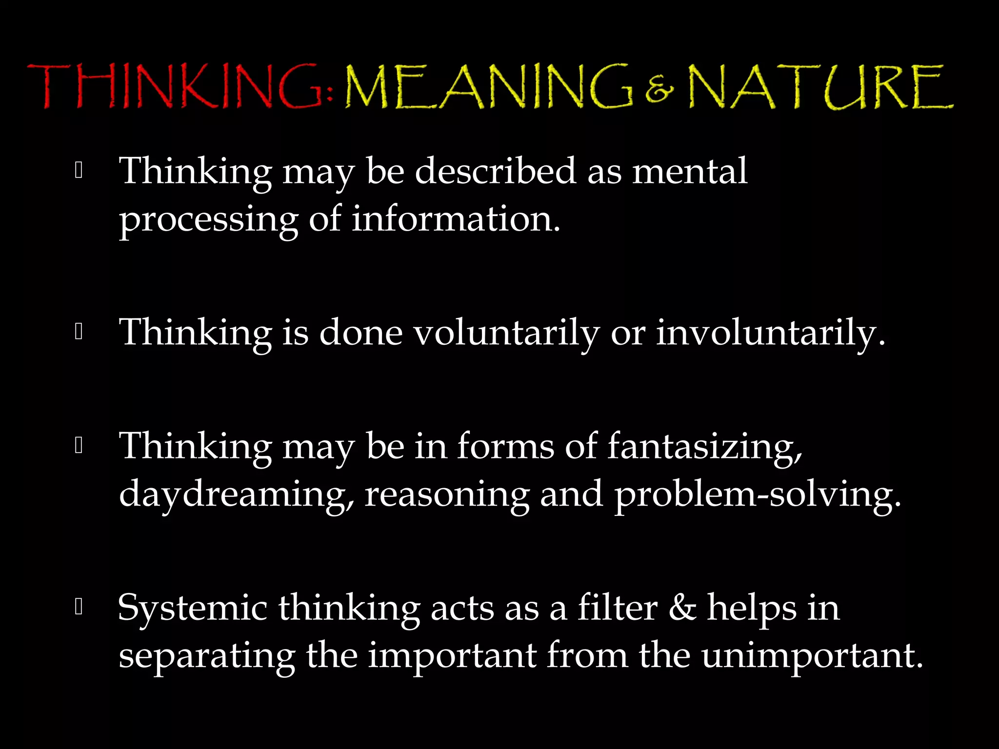    Thinking may be described as mental
    processing of information.

   Thinking is done voluntarily or involuntarily.

   Thinking may be in forms of fantasizing,
    daydreaming, reasoning and problem-solving.

   Systemic thinking acts as a filter & helps in
    separating the important from the unimportant.
 