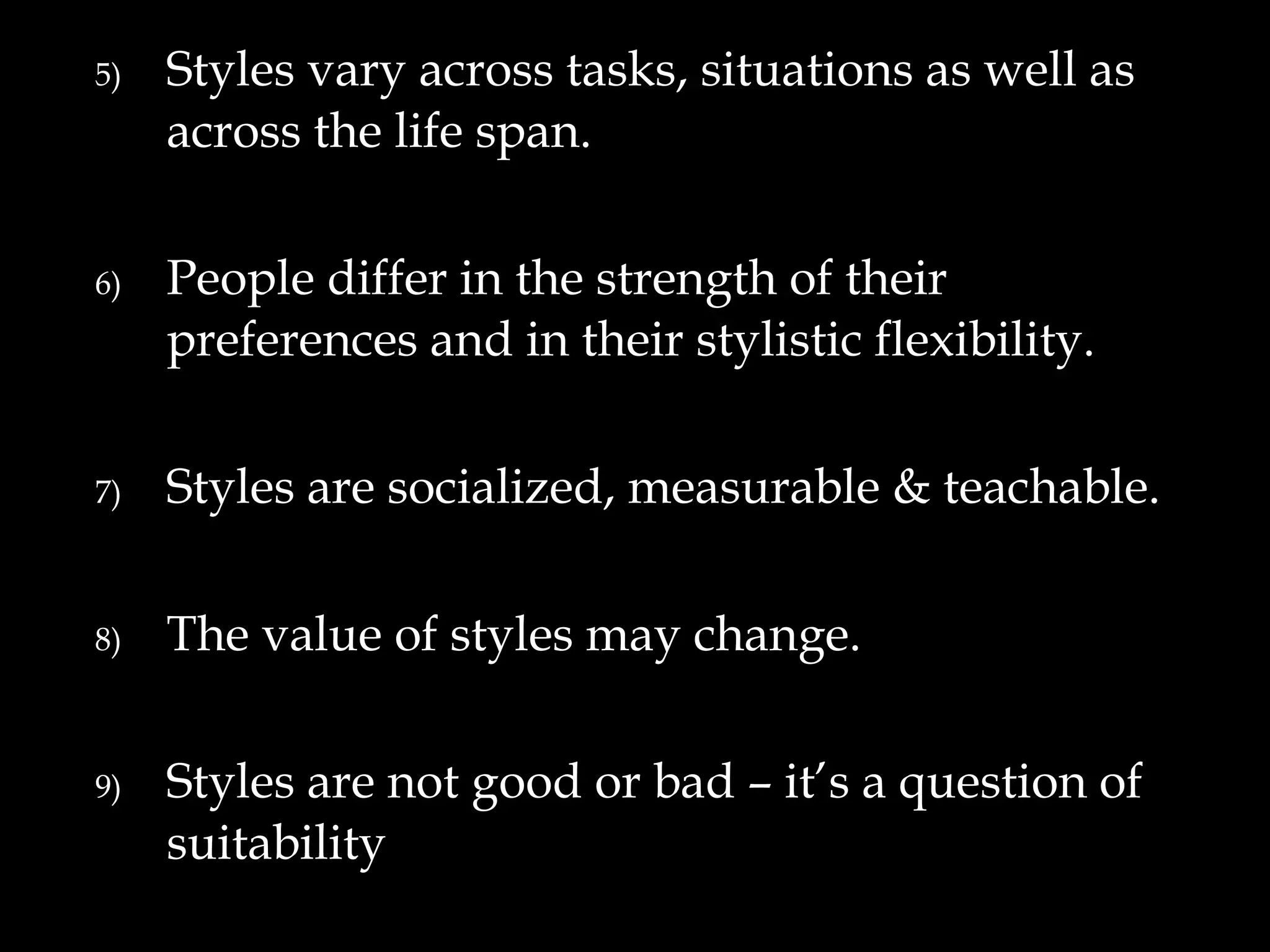 5)   Styles vary across tasks, situations as well as
     across the life span.

6)   People differ in the strength of their
     preferences and in their stylistic flexibility.

7)   Styles are socialized, measurable & teachable.

8)   The value of styles may change.

9)   Styles are not good or bad – it’s a question of
     suitability
 